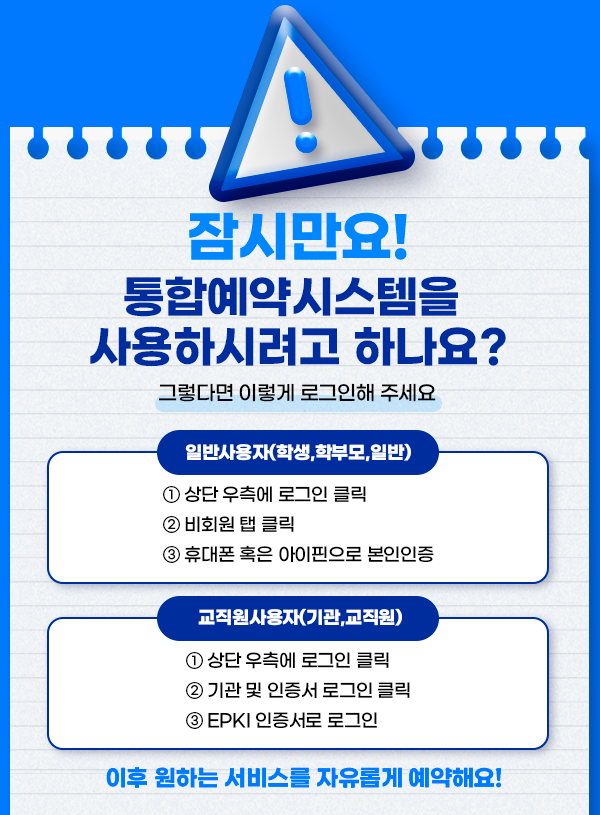 잠시만요!통합예약시스템을 사용하시려고 하나요?그렇다면 이렇게 로그인해 주세요/일반사용자(학생, 학부모,일반)/1 상단 우측에 로그인 클릭/2 비회원 탭 클릭/3 휴대폰 혹은 아이핀으로 본인인증/교직원사용자(기관,교직원)/1 상단 우측에 로그인 클릭/2 기관 및 인증서 로그인 클릭/3 EPKI 인증서로 로그인/이후 원하는 서비스를 자유롭게 예약해요!